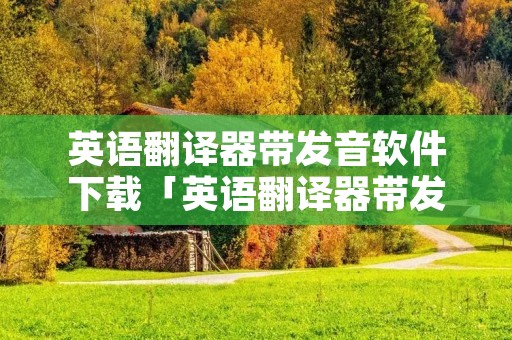 英语翻译器带发音软件下载「英语翻译器带发音手机软件」