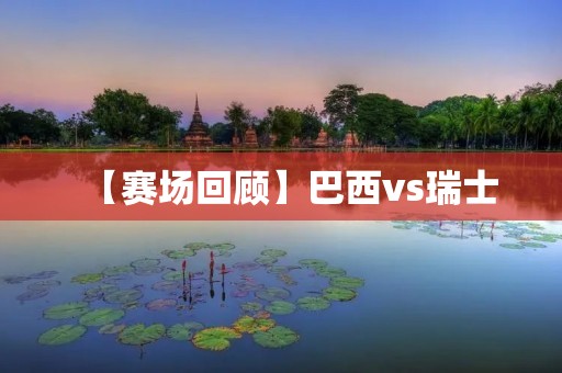 【赛场回顾】巴西vs瑞士：巴西遭遇冷门，双方1：1握手言和