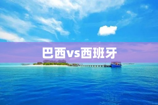 巴西vs西班牙：南美洲豪门对欧洲劲旅