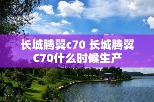 长城腾翼c70 长城腾翼C70什么时候生产 长城腾翼c70 长城腾翼C70什么时候生产