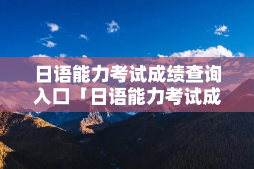 日语能力考试成绩查询入口「日语能力考试成绩查询入口官网」