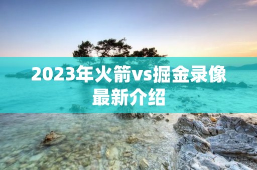 2023年火箭vs掘金录像最新介绍