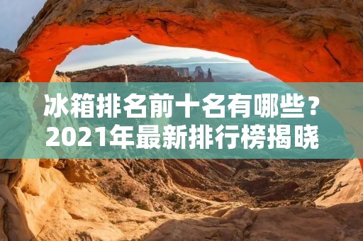 冰箱排名前十名有哪些?2021年最新排行榜揭晓! 冰箱排名前十名有哪些?2021年最新排行榜揭晓!