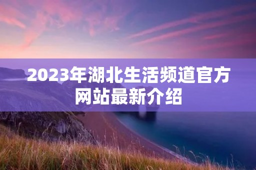 2023年湖北生活频道官方网站最新介绍