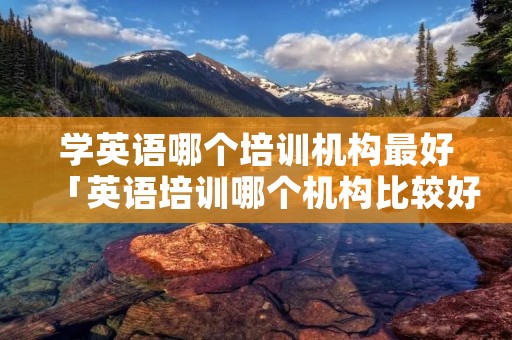 学英语哪个培训机构最好「英语培训哪个机构比较好」 学英语哪个培训机构最好「英语培训哪个机构比较好」