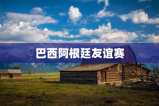 巴西阿根廷友谊赛：双方实力均衡，比赛激烈
