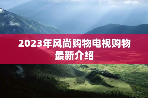 2023年风尚购物电视购物最新介绍