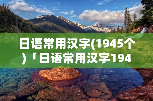 日语常用汉字(1945个)「日语常用汉字1945个中文意思」 日语常用汉字(1945个)「日语常用汉字1945个中文意思」