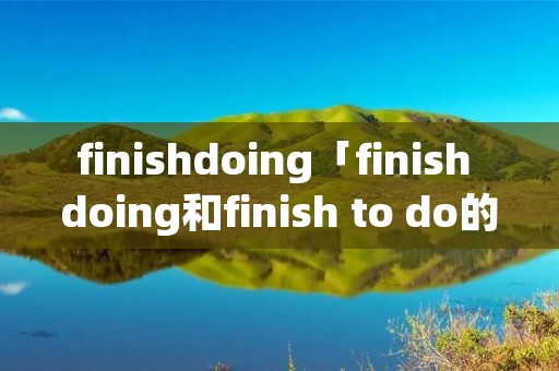 finishdoing「finish doing和finish to do的区别」 finishdoing「finish doing和finish to do的区别」