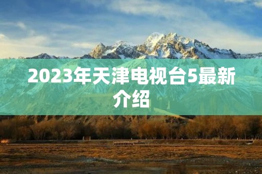 2023年天津电视台5最新介绍 2023年天津电视台5最新介绍