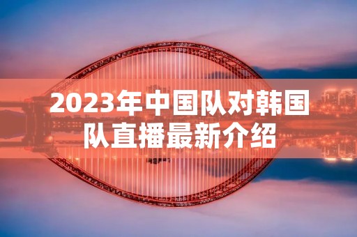 2023年中国队对韩国队直播最新介绍