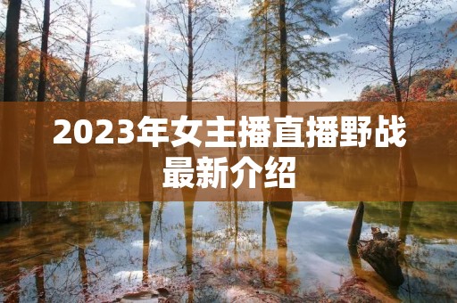 2023年女主播直播野战最新介绍 2023年女主播直播野战最新介绍