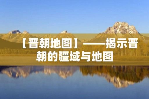 【晋朝地图】——揭示晋朝的疆域与地图 【晋朝地图】——揭示晋朝的疆域与地图