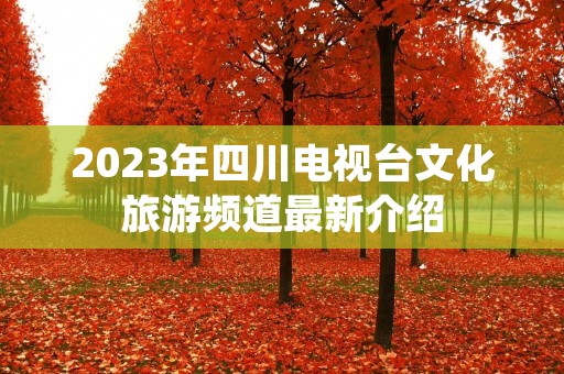 2023年四川电视台文化旅游频道最新介绍 2023年四川电视台文化旅游频道最新介绍