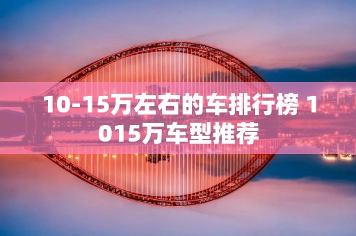 10-15万左右的车排行榜 1015万车型推荐