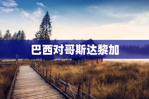 巴西对哥斯达黎加:南美之光对中美之星 巴西对哥斯达黎加:南美之光对中美之星