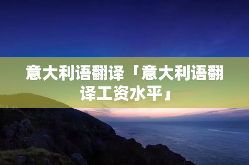 意大利语翻译「意大利语翻译工资水平」