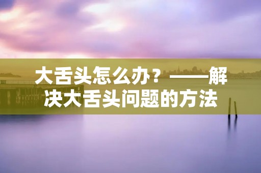大舌头怎么办?——解决大舌头问题的方法 大舌头怎么办?——解决大舌头问题的方法