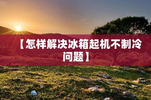 【怎样解决冰箱起机不制冷问题】