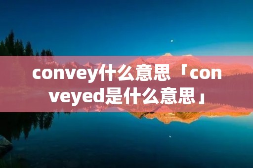 convey什么意思「conveyed是什么意思」 convey什么意思「conveyed是什么意思」