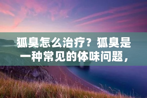 狐臭怎么治疗?狐臭是一种常见的体味问题,由于某些人的体质或生活习惯等原因,导致大汗腺分泌的汗液中含有特殊的氨臭味物质,这种臭味极难忍受,会给生活和工作带来诸多不便。那么,如何有效地治疗狐臭呢?本文将为大家介绍几种常见的方法。 狐臭怎么治疗?狐臭是一种常见的体味问题,由于某些人的体质或生活习惯等原因,导致大汗腺分泌的汗液中含有特殊的氨臭味物质,这种臭味极难忍受,会给生活和工作带来诸多不便。那么,如何有效地治疗狐臭呢?本文将为大家介绍几种常见的方法。