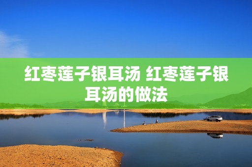 红枣莲子银耳汤 红枣莲子银耳汤的做法 红枣莲子银耳汤 红枣莲子银耳汤的做法
