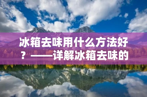 冰箱去味用什么方法好？——详解冰箱去味的方法