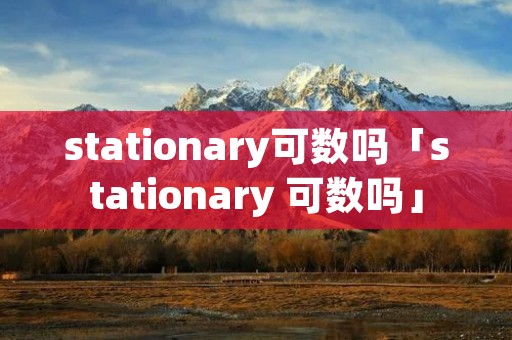 stationary可数吗「stationary 可数吗」 stationary可数吗「stationary 可数吗」