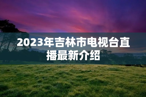 2023年吉林市电视台直播最新介绍
