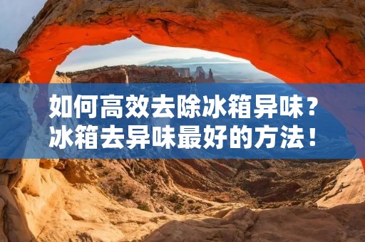 如何高效去除冰箱异味?冰箱去异味最好的方法! 如何高效去除冰箱异味?冰箱去异味最好的方法!