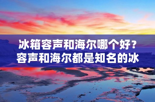 冰箱容声和海尔哪个好？容声和海尔都是知名的冰箱品牌，它们在市场上有着很高的知名度和良好的口碑。但是，当面临购买冰箱的时候，我们不得不面对的一个问题就是，容声和海尔哪个更好呢？下面我们就来详细比较一下这两个品牌的优缺点，以便更好地帮助消费者做出选择。