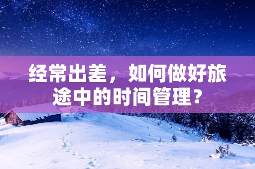 经常出差，如何做好旅途中的时间管理？