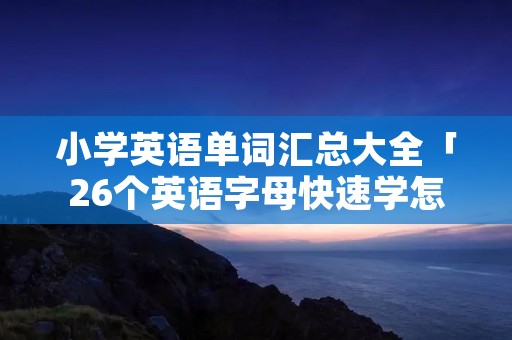 小学英语单词汇总大全「26个英语字母快速学怎么读」 小学英语单词汇总大全「26个英语字母快速学怎么读」