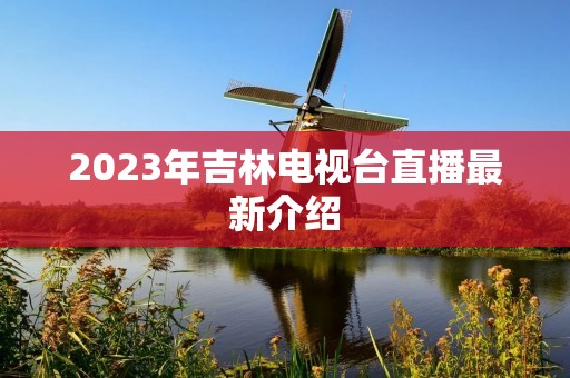 2023年吉林电视台直播最新介绍 2023年吉林电视台直播最新介绍
