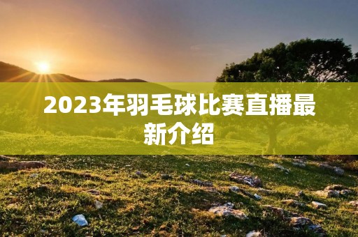 2023年羽毛球比赛直播最新介绍 2023年羽毛球比赛直播最新介绍