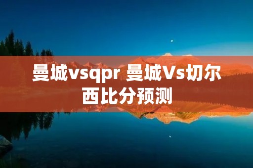 曼城vsqpr 曼城Vs切尔西比分预测 曼城vsqpr 曼城Vs切尔西比分预测