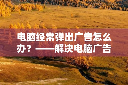 电脑经常弹出广告怎么办?——解决电脑广告骚扰的方法