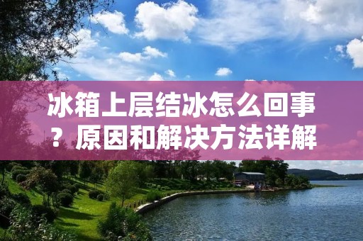 冰箱上层结冰怎么回事?原因和解决方法详解 冰箱上层结冰怎么回事?原因和解决方法详解