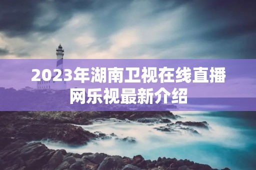 2023年湖南卫视在线直播网乐视最新介绍 2023年湖南卫视在线直播网乐视最新介绍