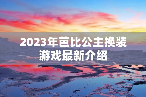 2023年芭比公主换装游戏最新介绍 2023年芭比公主换装游戏最新介绍