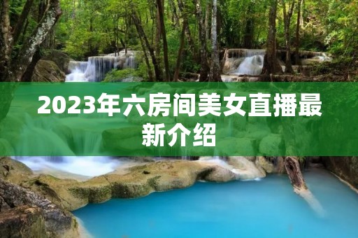 2023年六房间美女直播最新介绍 2023年六房间美女直播最新介绍