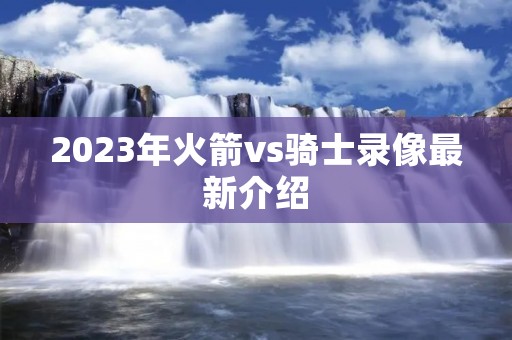 2023年火箭vs骑士录像最新介绍 2023年火箭vs骑士录像最新介绍