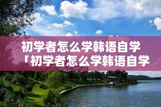 初学者怎么学韩语自学「初学者怎么学韩语自学教程」 初学者怎么学韩语自学「初学者怎么学韩语自学教程」