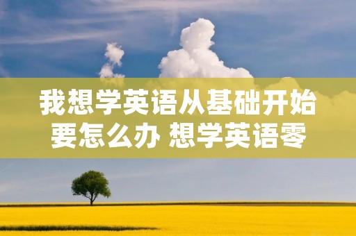 我想学英语从基础开始要怎么办 想学英语零基础怎么办 我想学英语从基础开始要怎么办 想学英语零基础怎么办