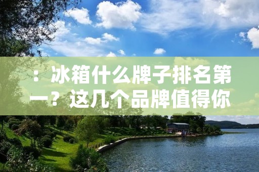 :冰箱什么牌子排名第一?这几个品牌值得你考虑 :冰箱什么牌子排名第一?这几个品牌值得你考虑