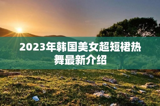 2023年韩国美女超短裙热舞最新介绍