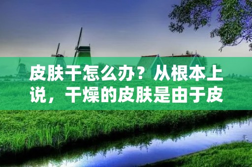 皮肤干怎么办?从根本上说,干燥的皮肤是由于皮肤缺乏水分和油脂而导致的。如果您的皮肤干燥,那么您应该采取措施来改善它,这样您的皮肤就可以更加健康、光滑、柔软。在本文中,我们将探讨一些有用的方法来改善干燥的皮肤。 皮肤干怎么办?从根本上说,干燥的皮肤是由于皮肤缺乏水分和油脂而导致的。如果您的皮肤干燥,那么您应该采取措施来改善它,这样您的皮肤就可以更加健康、光滑、柔软。在本文中,我们将探讨一些有用的方法来改善干燥的皮肤。