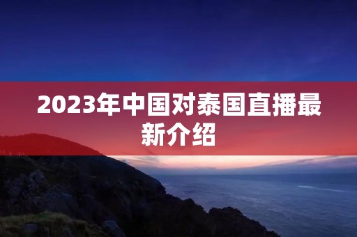 2023年中国对泰国直播最新介绍 2023年中国对泰国直播最新介绍