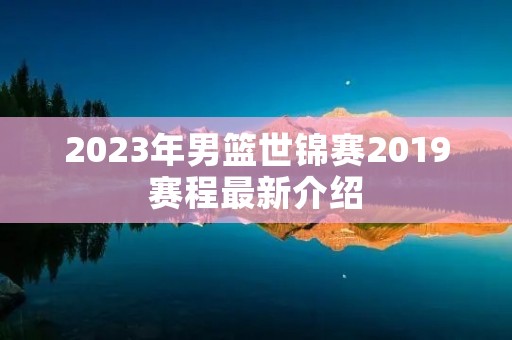 2023年男篮世锦赛2019赛程最新介绍 2023年男篮世锦赛2019赛程最新介绍