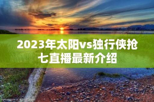 2023年太阳vs独行侠抢七直播最新介绍